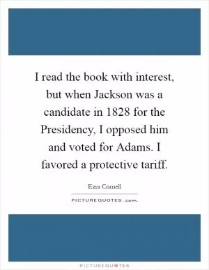 I read the book with interest, but when Jackson was a candidate in 1828 for the Presidency, I opposed him and voted for Adams. I favored a protective tariff Picture Quote #1