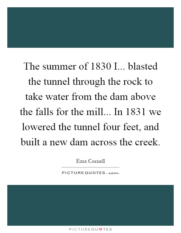 The summer of 1830 I... blasted the tunnel through the rock to take water from the dam above the falls for the mill... In 1831 we lowered the tunnel four feet, and built a new dam across the creek Picture Quote #1