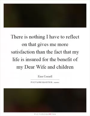 There is nothing I have to reflect on that gives me more satisfaction than the fact that my life is insured for the benefit of my Dear Wife and children Picture Quote #1