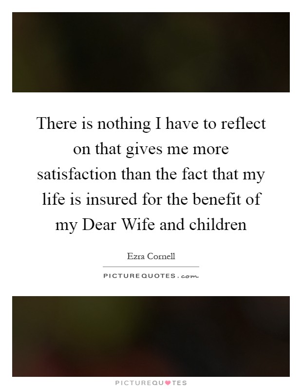 There is nothing I have to reflect on that gives me more satisfaction than the fact that my life is insured for the benefit of my Dear Wife and children Picture Quote #1