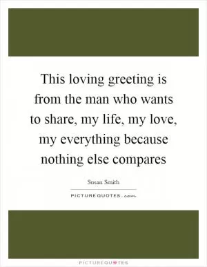 This loving greeting is from the man who wants to share, my life, my love, my everything because nothing else compares Picture Quote #1