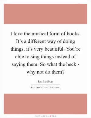 I love the musical form of books. It’s a different way of doing things, it’s very beautiful. You’re able to sing things instead of saying them. So what the heck - why not do them? Picture Quote #1