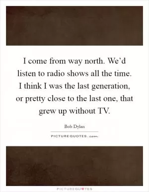 I come from way north. We’d listen to radio shows all the time. I think I was the last generation, or pretty close to the last one, that grew up without TV Picture Quote #1