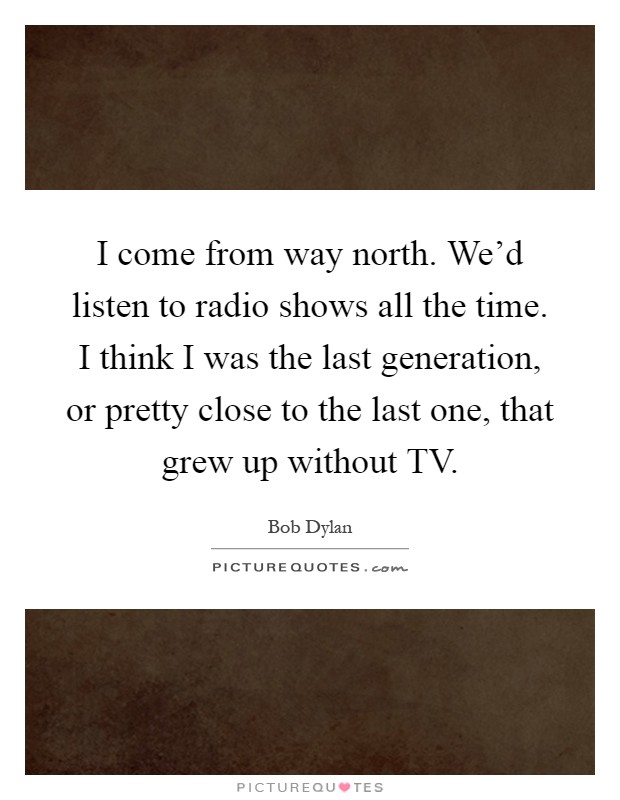 I come from way north. We'd listen to radio shows all the time. I think I was the last generation, or pretty close to the last one, that grew up without TV Picture Quote #1