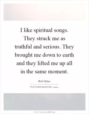 I like spiritual songs. They struck me as truthful and serious. They brought me down to earth and they lifted me up all in the same moment Picture Quote #1