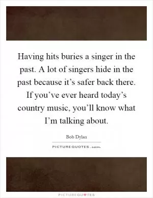 Having hits buries a singer in the past. A lot of singers hide in the past because it’s safer back there. If you’ve ever heard today’s country music, you’ll know what I’m talking about Picture Quote #1