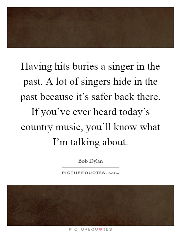 Having hits buries a singer in the past. A lot of singers hide in the past because it's safer back there. If you've ever heard today's country music, you'll know what I'm talking about Picture Quote #1