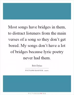 Most songs have bridges in them, to distract listeners from the main verses of a song so they don’t get bored. My songs don’t have a lot of bridges because lyric poetry never had them Picture Quote #1