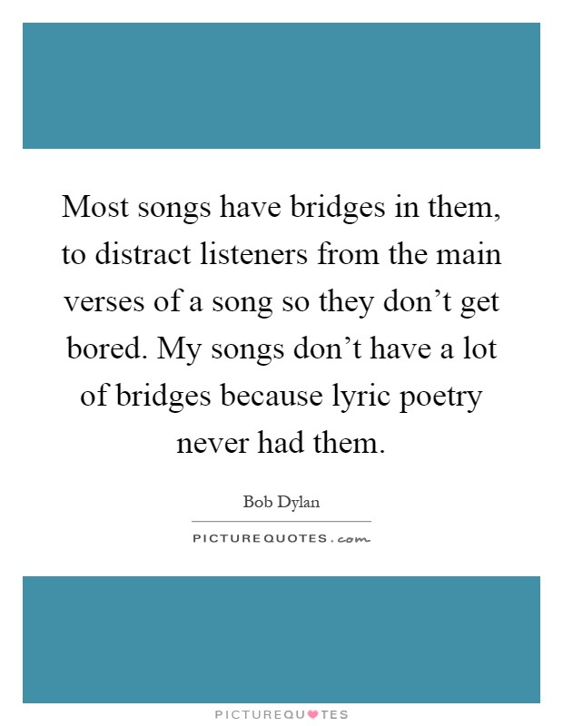 Most songs have bridges in them, to distract listeners from the main verses of a song so they don't get bored. My songs don't have a lot of bridges because lyric poetry never had them Picture Quote #1