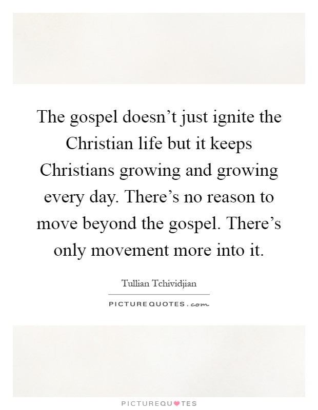 The gospel doesn't just ignite the Christian life but it keeps Christians growing and growing every day. There's no reason to move beyond the gospel. There's only movement more into it Picture Quote #1