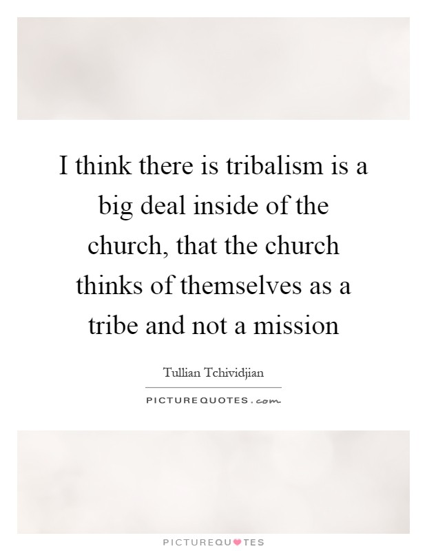 I think there is tribalism is a big deal inside of the church, that the church thinks of themselves as a tribe and not a mission Picture Quote #1
