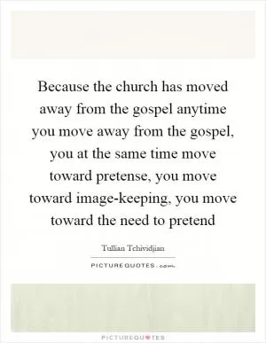 Because the church has moved away from the gospel anytime you move away from the gospel, you at the same time move toward pretense, you move toward image-keeping, you move toward the need to pretend Picture Quote #1
