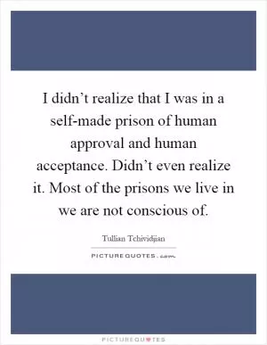 I didn’t realize that I was in a self-made prison of human approval and human acceptance. Didn’t even realize it. Most of the prisons we live in we are not conscious of Picture Quote #1