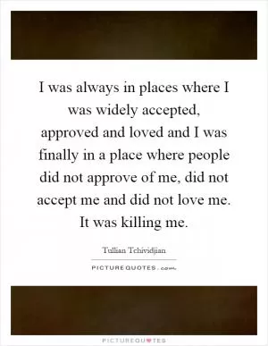 I was always in places where I was widely accepted, approved and loved and I was finally in a place where people did not approve of me, did not accept me and did not love me. It was killing me Picture Quote #1