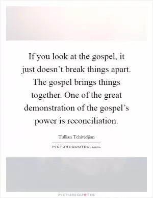 If you look at the gospel, it just doesn’t break things apart. The gospel brings things together. One of the great demonstration of the gospel’s power is reconciliation Picture Quote #1