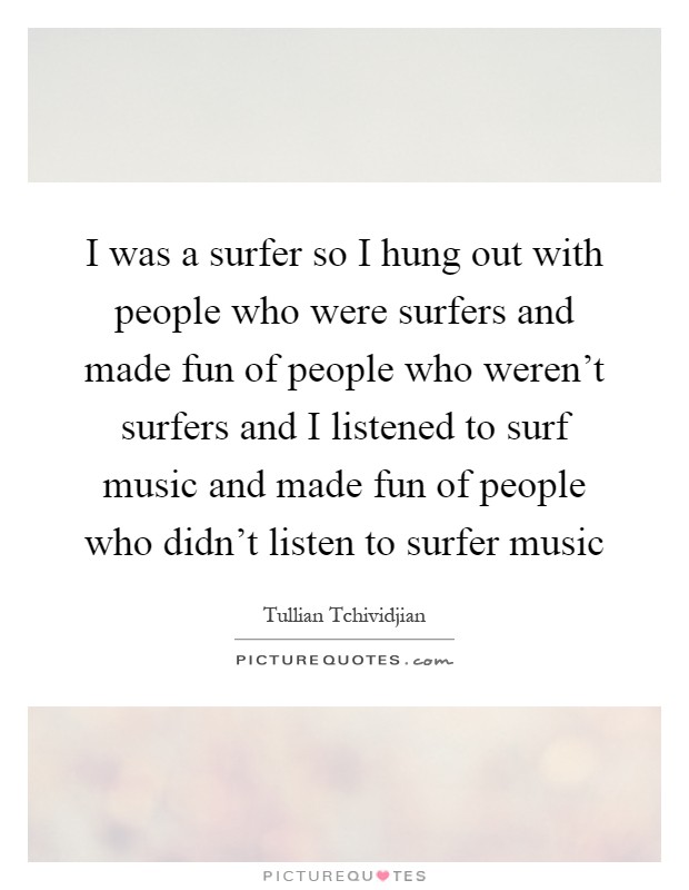 I was a surfer so I hung out with people who were surfers and made fun of people who weren't surfers and I listened to surf music and made fun of people who didn't listen to surfer music Picture Quote #1