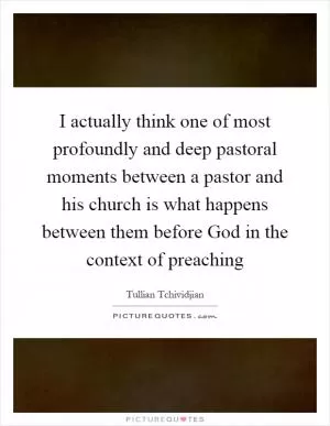 I actually think one of most profoundly and deep pastoral moments between a pastor and his church is what happens between them before God in the context of preaching Picture Quote #1