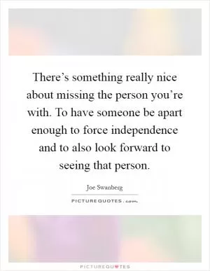 There’s something really nice about missing the person you’re with. To have someone be apart enough to force independence and to also look forward to seeing that person Picture Quote #1