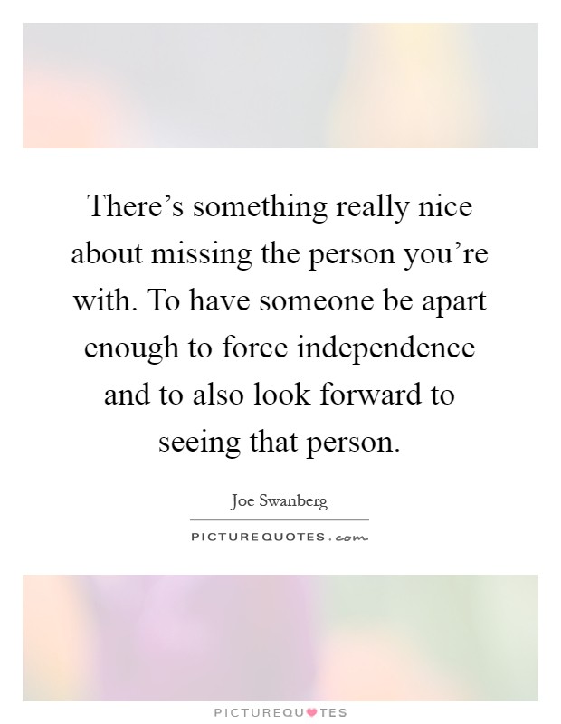 There's something really nice about missing the person you're with. To have someone be apart enough to force independence and to also look forward to seeing that person Picture Quote #1