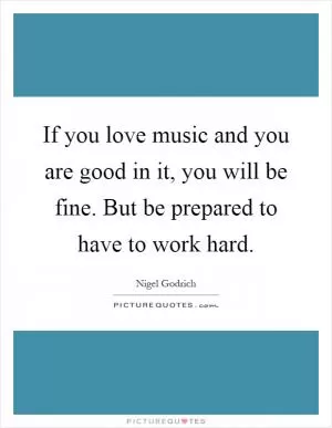 If you love music and you are good in it, you will be fine. But be prepared to have to work hard Picture Quote #1