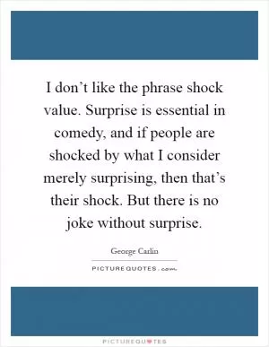 I don’t like the phrase shock value. Surprise is essential in comedy, and if people are shocked by what I consider merely surprising, then that’s their shock. But there is no joke without surprise Picture Quote #1