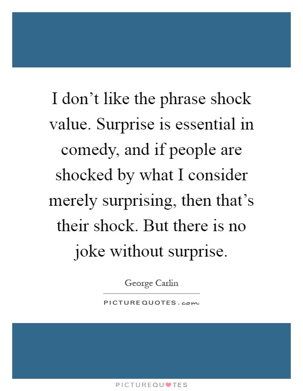 I don't like the phrase shock value. Surprise is essential in comedy, and if people are shocked by what I consider merely surprising, then that's their shock. But there is no joke without surprise Picture Quote #1