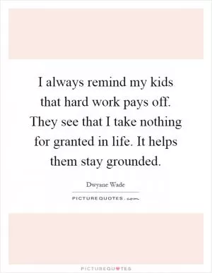 I always remind my kids that hard work pays off. They see that I take nothing for granted in life. It helps them stay grounded Picture Quote #1
