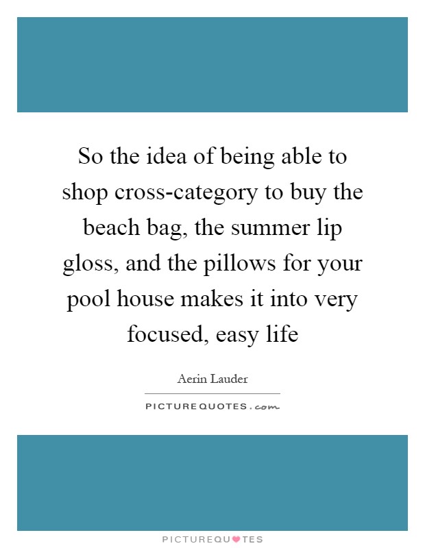 So the idea of being able to shop cross-category to buy the beach bag, the summer lip gloss, and the pillows for your pool house makes it into very focused, easy life Picture Quote #1