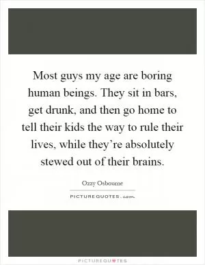 Most guys my age are boring human beings. They sit in bars, get drunk, and then go home to tell their kids the way to rule their lives, while they’re absolutely stewed out of their brains Picture Quote #1