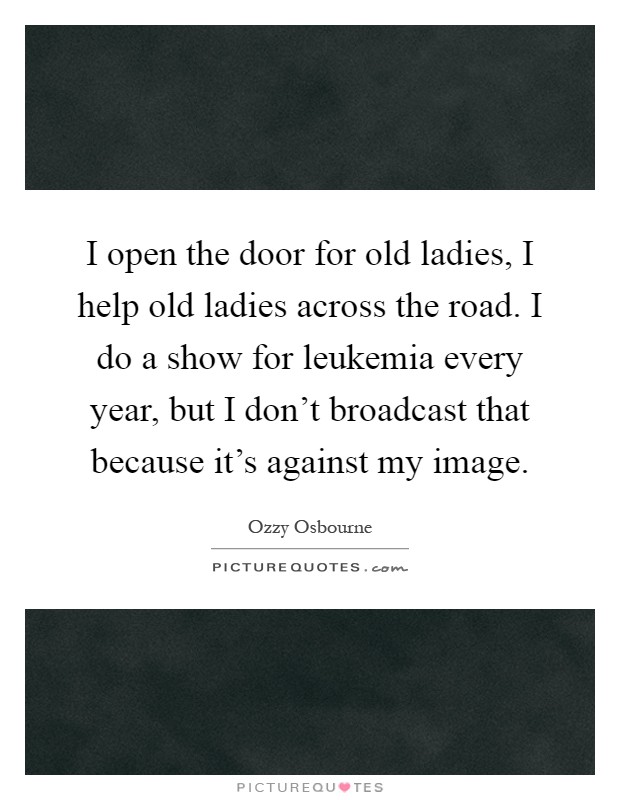 I open the door for old ladies, I help old ladies across the road. I do a show for leukemia every year, but I don't broadcast that because it's against my image Picture Quote #1