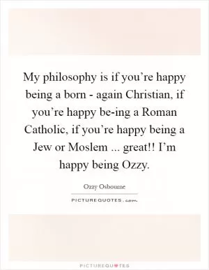 My philosophy is if you’re happy being a born - again Christian, if you’re happy be-ing a Roman Catholic, if you’re happy being a Jew or Moslem ... great!! I’m happy being Ozzy Picture Quote #1