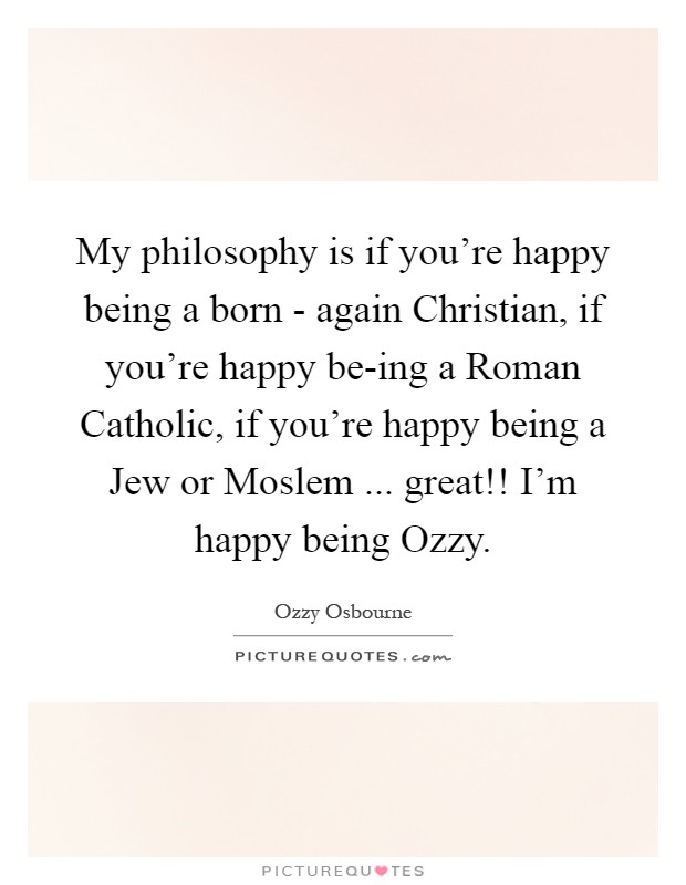My philosophy is if you're happy being a born - again Christian, if you're happy be-ing a Roman Catholic, if you're happy being a Jew or Moslem ... great!! I'm happy being Ozzy Picture Quote #1