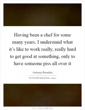 Having been a chef for some many years, I understand what it’s like to work really, really hard to get good at something, only to have someone piss all over it Picture Quote #1