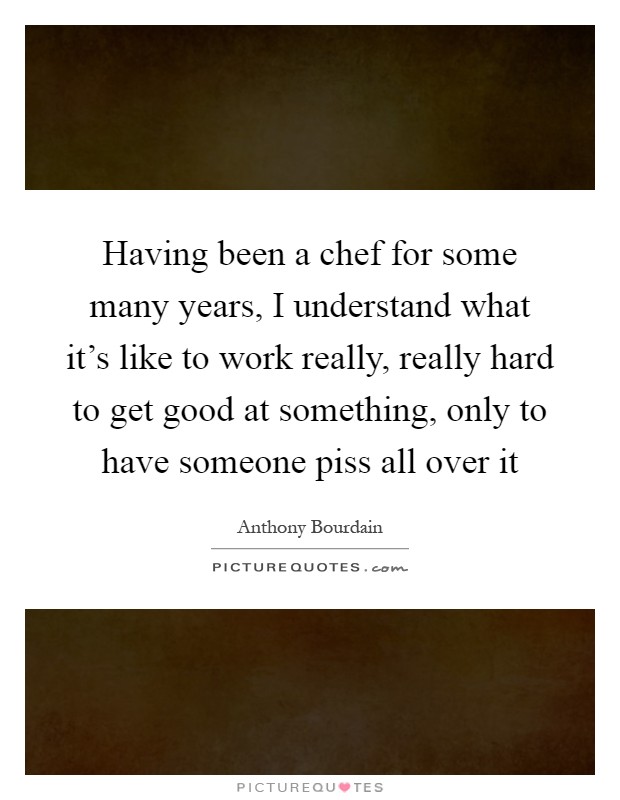 Having been a chef for some many years, I understand what it's like to work really, really hard to get good at something, only to have someone piss all over it Picture Quote #1