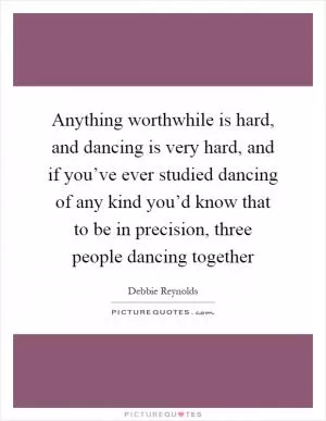Anything worthwhile is hard, and dancing is very hard, and if you’ve ever studied dancing of any kind you’d know that to be in precision, three people dancing together Picture Quote #1