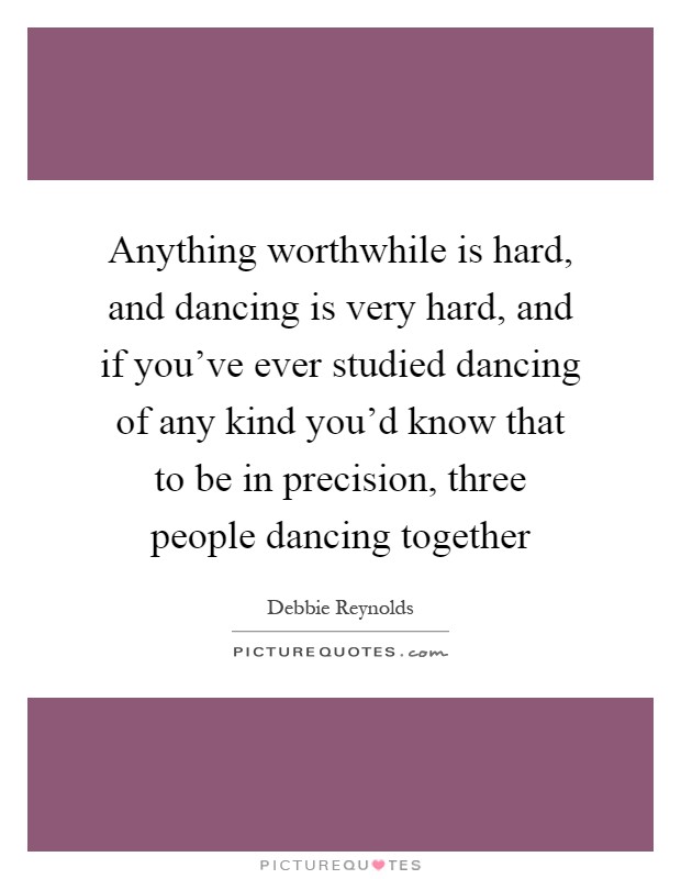 Anything worthwhile is hard, and dancing is very hard, and if you've ever studied dancing of any kind you'd know that to be in precision, three people dancing together Picture Quote #1