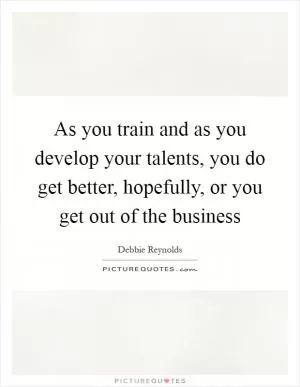 As you train and as you develop your talents, you do get better, hopefully, or you get out of the business Picture Quote #1
