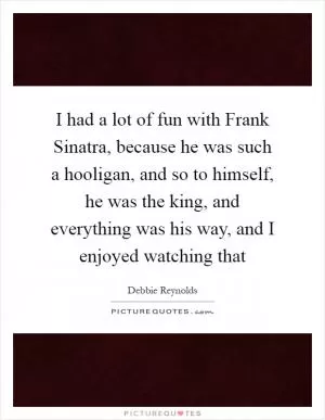 I had a lot of fun with Frank Sinatra, because he was such a hooligan, and so to himself, he was the king, and everything was his way, and I enjoyed watching that Picture Quote #1