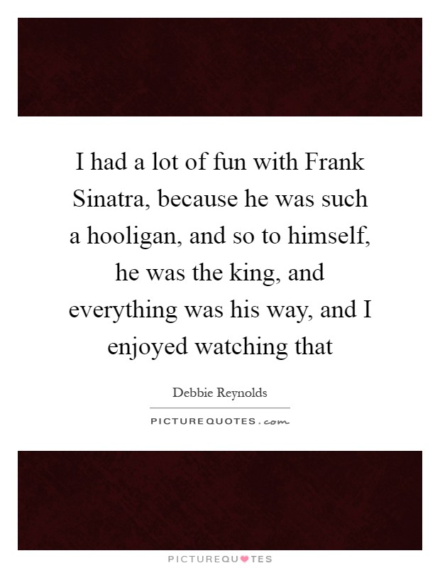 I had a lot of fun with Frank Sinatra, because he was such a hooligan, and so to himself, he was the king, and everything was his way, and I enjoyed watching that Picture Quote #1