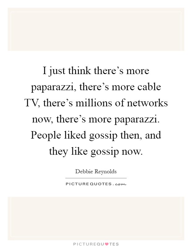 I just think there's more paparazzi, there's more cable TV, there's millions of networks now, there's more paparazzi. People liked gossip then, and they like gossip now Picture Quote #1