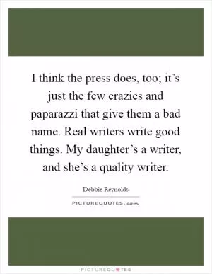 I think the press does, too; it’s just the few crazies and paparazzi that give them a bad name. Real writers write good things. My daughter’s a writer, and she’s a quality writer Picture Quote #1