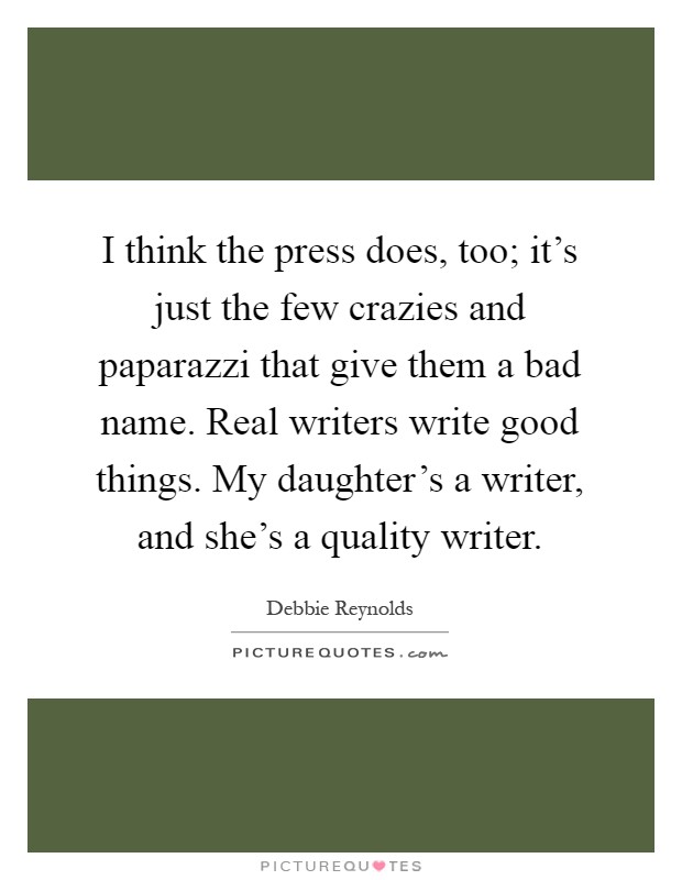 I think the press does, too; it's just the few crazies and paparazzi that give them a bad name. Real writers write good things. My daughter's a writer, and she's a quality writer Picture Quote #1