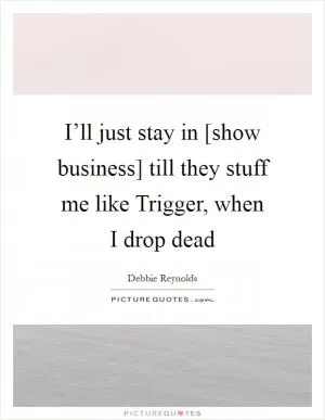 I’ll just stay in [show business] till they stuff me like Trigger, when I drop dead Picture Quote #1