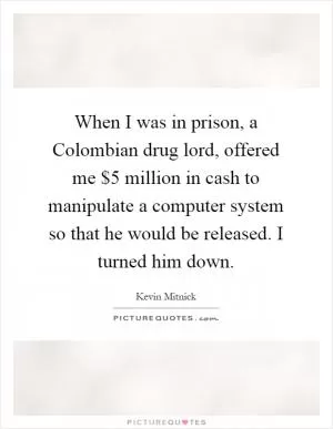 When I was in prison, a Colombian drug lord, offered me $5 million in cash to manipulate a computer system so that he would be released. I turned him down Picture Quote #1