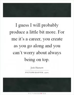 I guess I will probably produce a little bit more. For me it’s a career, you create as you go along and you can’t worry about always being on top Picture Quote #1