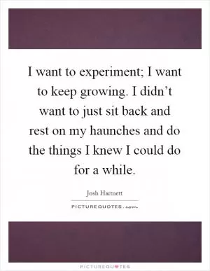 I want to experiment; I want to keep growing. I didn’t want to just sit back and rest on my haunches and do the things I knew I could do for a while Picture Quote #1