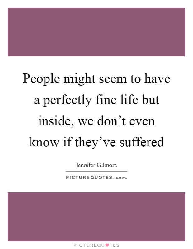 People might seem to have a perfectly fine life but inside, we don't even know if they've suffered Picture Quote #1