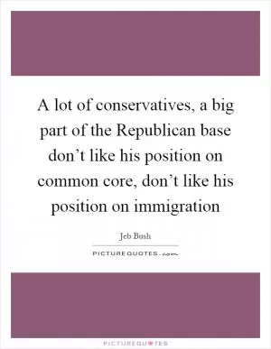 A lot of conservatives, a big part of the Republican base don’t like his position on common core, don’t like his position on immigration Picture Quote #1