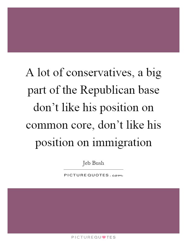 A lot of conservatives, a big part of the Republican base don't like his position on common core, don't like his position on immigration Picture Quote #1