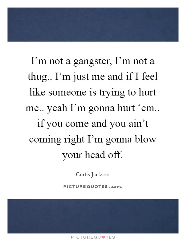 I'm not a gangster, I'm not a thug.. I'm just me and if I feel like someone is trying to hurt me.. yeah I'm gonna hurt ‘em.. if you come and you ain't coming right I'm gonna blow your head off Picture Quote #1